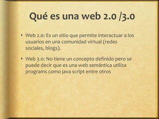 Qué es una web 2.0 /3.0
 Web 2.0: Es un sitio que permite interactuar a los
  usuarios en una comunidad virtual (redes
  sociales, blogs).

 Web 3.0: No tiene un concepto definido pero se
  puede decir que es una web semántica utiliza
  programs como java script entre otros
 