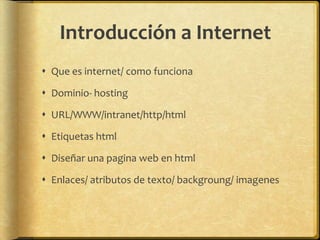 Introducción a Internet
 Que es internet/ como funciona

 Dominio- hosting

 URL/WWW/intranet/http/html

 Etiquetas html

 Diseñar una pagina web en html

 Enlaces/ atributos de texto/ backgroung/ imagenes
 