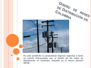 En este portafolio se presentarán algunos aspectos a tener 
en cuenta relacionados con el diseño de las redes de 
Distribución en Colombia, basados en el Anexo General 
RETIE. 
 