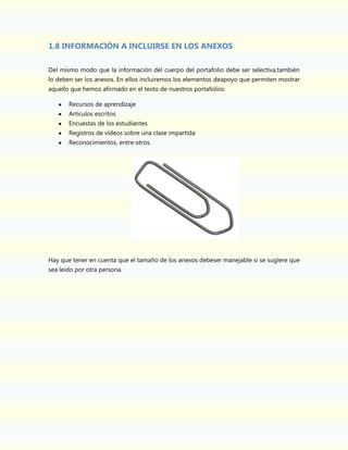 1.8 INFORMACIÓN A INCLUIRSE EN LOS ANEXOS
Del mismo modo que la información del cuerpo del portafolio debe ser selectiva,también
lo deben ser los anexos. En ellos incluiremos los elementos deapoyo que permiten mostrar
aquello que hemos afirmado en el texto de nuestros portafolios:
Recursos de aprendizaje
Artículos escritos
Encuestas de los estudiantes
Registros de vídeos sobre una clase impartida
Reconocimientos, entre otros.

Hay que tener en cuenta que el tamaño de los anexos debeser manejable si se sugiere que
sea leído por otra persona.

 