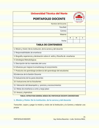 Universidad Técnica del Norte

PORTAFOLIO DOCENTE
Nombre del Docente:

Facultad:
Carrera:
Materia:
d

m

a

Fecha:

TABLA DE CONTENIDOS
1. Misión y Visión: De la institución, de la carrera y del docente
2. Responsabilidades de enseñanza
3. Biografía, experiencia y declaración sobre el estilo y filosofía de enseñanza
4. Estrategias Metodológicas
5. Descripción de los materiales del curso
6. Esfuerzos por mejorar la enseñanzay el conocimiento
7. Productos de aprendizaje (evidencia del aprendizaje del estudiante)
8.Evidencias de la Gestión Docente
9. Evaluaciones de los pares docentes
10. Evaluaciones de los Estudiantes
11. Valoración del desempeño y premios y reconocimientos
12. Metas de enseñanza a corto y largo plazo
13. Anexos y Apéndices
TABLA1. ESTRUCTURA GENERAL BÁSICA DEL PORTAFOLIO DOCENTE UNIVERSITARIO

1. Misión y Visión: De la institución, de la carrera y del docente
Transcribir, copiar y pegar la misión y visión de la Institución y la Carrera y redactar una
propia.

PORTAFOLIO DOCENTE

15
Ing. Andrea Basantes – Lcda. Verónica Melo

 