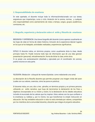 2. Responsabilidades de enseñanza
En este apartado, el docente incluye toda la informaciónrelacionada con sus tareas;
asignaturas que imparte,tipo, curso o ciclo, titulación de la carrera, normas, y cualquier
otra responsabilidad como asentamiento de notas a tiempo, cargos, grupos académicos,
comisiones, etc.

3. Biografía, experiencia y declaración sobre el estilo y filosofía de enseñanza

BIOGRAFIA Y EXPERIENCIA: Una breve biografía del docente (como aparece usualmente en
las hojas de vida) en forma de relato histórico. Inclusión de la experiencia laboral: lugares
en los que se ha trabajado, actividades realizadas y experiencias significativas.

ESTILO: El docente indica, en términos propios, como usualmente dicta la clase, desde
principio hasta fin. Puede incluirse todo tipo de información que de una idea general:
presentación (personal), retroalimentación, forma de dictar la clase, entre otros.
Si se posee una autoevaluación (diseñada y ejecutada por el coordinador de carrera),
podría incluirse en esta parte.

FILOSOFIA: (Redacción coloquial de manera Epistolar, como redactando una carta)
La descripción de la filosofía docente que permite proyectar una imagen vívida del autor
(cuáles son sus valores, creencias, cómo las pone en práctica).
El docente indica, en uno, dos o tres párrafos, en términos propios y en primera persona,
utilizando un

estilo narrativo, que huya de tecnicismos la declaración de los fines u

objetivos (incorporados en su misión y visión). Es la declaración de los ideales educativos
incluido el enunciado de los valores que los inspiran. Estos valores son los que confieren a
la enseñanza su nobleza y, por lo mismo, los que transforman la simple instrucción en
educación. No hay verdadera educación si esta no está orientada por valores, compartidos
por los miembros de la comunidad docente y discente que integra el proyecto educativo.

PORTAFOLIO DOCENTE

16
Ing. Andrea Basantes – Lcda. Verónica Melo

 