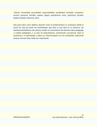Valores: Honestidad, puntualidad, responsabilidad, sensibilidad, docilidad, compasión,
servicio, paciencia, sencillez, respeto, alegría, autodominio, amor, optimismo, bondad,
lealtad, empatía, tolerancia, otros.

Este paso tiene como objetivo describir cómo el profesorenfoca su enseñanza desde el
punto de vista de poner de manifiestopor qué hace lo que hace en su docencia. Las
declaracionesreflexivas más eficaces revelan el conocimiento del docente sobre pedagogía
y modelo pedagógico y su área de especialización, presentando suscreencias sobre la
enseñanza y el aprendizaje y sobre sus intencionespara con los estudiantes, explicando
porque cree que estas metas son importantes.

PORTAFOLIO DOCENTE

17
Ing. Andrea Basantes – Lcda. Verónica Melo

 
