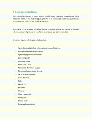 4. Estrategias Metodológicas
De modo coherente con el punto anterior, el objetivoen esta parte es explicar de forma
más clara, detallada las metodologías aplicadas en el proceso de enseñanza, que técnicas
e instrumentos utiliza, cómo evalúa, entre otros.

Se trata de poder obtener una visión lo más completa posible detodas las actividades
relacionadas con el proceso de enseñanza aprendizaje que poneen práctica.

Se indican algunas estrategias metodológicas:

–

Aprendizaje cooperativo-colaborativo en pequeños grupos
Aprendizaje basado en problemas
Aprendizaje por descubrimiento
La investigación
Autoaprendizaje
Método de casos
Técnica del debate en grupos
Técnica de la experiencia directa
Técnica de la pregunta
Lluvia de ideas
Taller
Exposición
Encuesta
Plenaria
Mapa conceptual
WebQuest
Ensayo-error
Organizadores gráficos

 