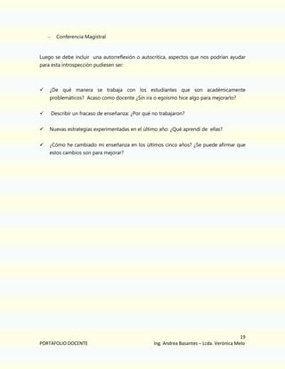 –

Conferencia Magistral

Luego se debe incluir una autorreflexión o autocritica, aspectos que nos podrían ayudar
para esta introspección pudiesen ser:



¿De qué manera se trabaja con los estudiantes que son académicamente
problemáticos? Acaso como docente ¿Sin ira o egoísmo hice algo para mejorarlo?



Describir un fracaso de enseñanza: ¿Por qué no trabajaron?



Nuevas estrategias experimentadas en el último año: ¿Qué aprendí de ellas?



¿Cómo he cambiado mi enseñanza en los últimos cinco años? ¿Se puede afirmar que
estos cambios son para mejorar?

PORTAFOLIO DOCENTE

19
Ing. Andrea Basantes – Lcda. Verónica Melo

 