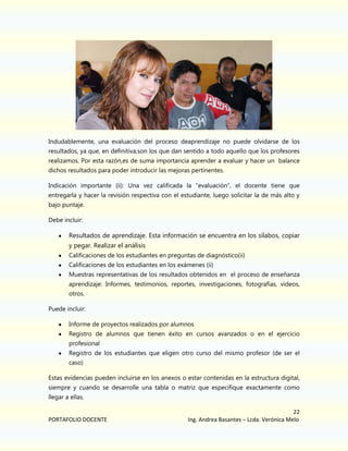 Indudablemente, una evaluación del proceso deaprendizaje no puede olvidarse de los
resultados, ya que, en definitiva,son los que dan sentido a todo aquello que los profesores
realizamos. Por esta razón,es de suma importancia aprender a evaluar y hacer un balance
dichos resultados para poder introducir las mejoras pertinentes.
Indicación importante (ii): Una vez calificada la “evaluación”, el docente tiene que
entregarla y hacer la revisión respectiva con el estudiante, luego solicitar la de más alto y
bajo puntaje.
Debe incluir:

Resultados de aprendizaje. Esta información se encuentra en los sílabos, copiar
y pegar. Realizar el análisis
Calificaciones de los estudiantes en preguntas de diagnóstico(ii)
Calificaciones de los estudiantes en los exámenes (ii)
Muestras representativas de los resultados obtenidos en el proceso de enseñanza
aprendizaje: Informes, testimonios, reportes, investigaciones, fotografías, videos,
otros.
Puede incluir:
Informe de proyectos realizados por alumnos
Registro de alumnos que tienen éxito en cursos avanzados o en el ejercicio
profesional
Registro de los estudiantes que eligen otro curso del mismo profesor (de ser el
caso)
Estas evidencias pueden incluirse en los anexos o estar contenidas en la estructura digital,
siempre y cuando se desarrolle una tabla o matriz que especifique exactamente como
llegar a ellas.

PORTAFOLIO DOCENTE

22
Ing. Andrea Basantes – Lcda. Verónica Melo

 