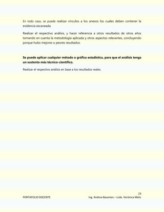 En todo caso, se puede realizar vínculos a los anexos los cuales deben contener la

evidencia escaneada.
Realizar el respectivo análisis, y hacer referencia a otros resultados de otros años
tomando en cuenta la metodología aplicada y otros aspectos relevantes, concluyendo
porque hubo mejores o peores resultados.

Se puede aplicar cualquier método o gráfica estadística, para que el análisis tenga
un sustento más técnico-científico.
Realizar el respectivo análisis en base a los resultados reales.

PORTAFOLIO DOCENTE

23
Ing. Andrea Basantes – Lcda. Verónica Melo

 
