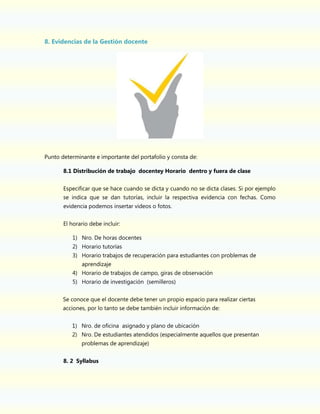 8. Evidencias de la Gestión docente

Punto determinante e importante del portafolio y consta de:
8.1 Distribución de trabajo docentey Horario dentro y fuera de clase
Especificar que se hace cuando se dicta y cuando no se dicta clases. Si por ejemplo
se indica que se dan tutorías, incluir la respectiva evidencia con fechas. Como
evidencia podemos insertar videos o fotos.
El horario debe incluir:
1) Nro. De horas docentes
2) Horario tutorías
3) Horario trabajos de recuperación para estudiantes con problemas de
aprendizaje
4) Horario de trabajos de campo, giras de observación
5) Horario de investigación (semilleros)
Se conoce que el docente debe tener un propio espacio para realizar ciertas
acciones, por lo tanto se debe también incluir información de:
1) Nro. de oficina asignado y plano de ubicación
2) Nro. De estudiantes atendidos (especialmente aquellos que presentan
problemas de aprendizaje)
8. 2 Syllabus

 