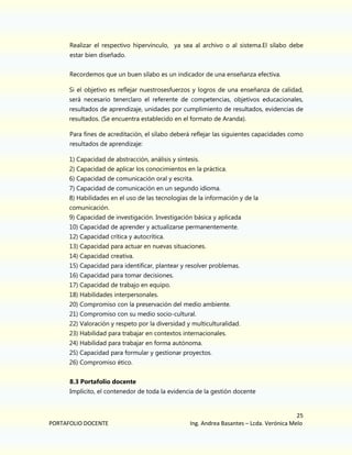 Realizar el respectivo hipervínculo, ya sea al archivo o al sistema.El sílabo debe
estar bien diseñado.
Recordemos que un buen sílabo es un indicador de una enseñanza efectiva.
Si el objetivo es reflejar nuestrosesfuerzos y logros de una enseñanza de calidad,
será necesario tenerclaro el referente de competencias, objetivos educacionales,
resultados de aprendizaje, unidades por cumplimiento de resultados, evidencias de
resultados. (Se encuentra establecido en el formato de Aranda).
Para fines de acreditación, el sílabo deberá reflejar las siguientes capacidades como
resultados de aprendizaje:
1) Capacidad de abstracción, análisis y síntesis.
2) Capacidad de aplicar los conocimientos en la práctica.
6) Capacidad de comunicación oral y escrita.
7) Capacidad de comunicación en un segundo idioma.
8) Habilidades en el uso de las tecnologías de la información y de la
comunicación.
9) Capacidad de investigación. Investigación básica y aplicada
10) Capacidad de aprender y actualizarse permanentemente.
12) Capacidad crítica y autocrítica.
13) Capacidad para actuar en nuevas situaciones.
14) Capacidad creativa.
15) Capacidad para identificar, plantear y resolver problemas.
16) Capacidad para tomar decisiones.
17) Capacidad de trabajo en equipo.
18) Habilidades interpersonales.
20) Compromiso con la preservación del medio ambiente.
21) Compromiso con su medio socio-cultural.
22) Valoración y respeto por la diversidad y multiculturalidad.
23) Habilidad para trabajar en contextos internacionales.
24) Habilidad para trabajar en forma autónoma.
25) Capacidad para formular y gestionar proyectos.
26) Compromiso ético.
8.3 Portafolio docente
Implícito, el contenedor de toda la evidencia de la gestión docente

PORTAFOLIO DOCENTE

25
Ing. Andrea Basantes – Lcda. Verónica Melo

 