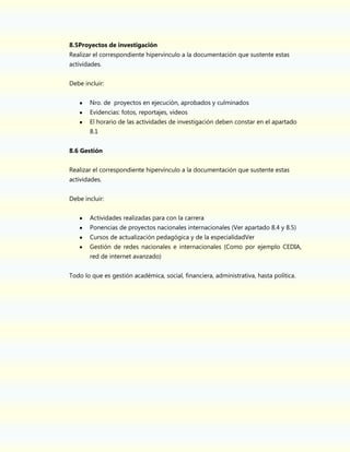8.5Proyectos de investigación
Realizar el correspondiente hipervínculo a la documentación que sustente estas
actividades.
Debe incluir:
Nro. de proyectos en ejecución, aprobados y culminados
Evidencias: fotos, reportajes, videos
El horario de las actividades de investigación deben constar en el apartado
8.1
8.6 Gestión
Realizar el correspondiente hipervínculo a la documentación que sustente estas
actividades.
Debe incluir:
Actividades realizadas para con la carrera
Ponencias de proyectos nacionales internacionales (Ver apartado 8.4 y 8.5)
Cursos de actualización pedagógica y de la especialidadVer
Gestión de redes nacionales e internacionales (Como por ejemplo CEDIA,
red de internet avanzado)
Todo lo que es gestión académica, social, financiera, administrativa, hasta política.

 