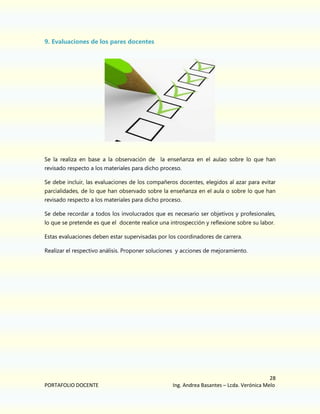9. Evaluaciones de los pares docentes

Se la realiza en base a la observación de la enseñanza en el aulao sobre lo que han
revisado respecto a los materiales para dicho proceso.
Se debe incluir, las evaluaciones de los compañeros docentes, elegidos al azar para evitar
parcialidades, de lo que han observado sobre la enseñanza en el aula o sobre lo que han
revisado respecto a los materiales para dicho proceso.
Se debe recordar a todos los involucrados que es necesario ser objetivos y profesionales,
lo que se pretende es que el docente realice una introspección y reflexione sobre su labor.
Estas evaluaciones deben estar supervisadas por los coordinadores de carrera.
Realizar el respectivo análisis. Proponer soluciones y acciones de mejoramiento.

PORTAFOLIO DOCENTE

28
Ing. Andrea Basantes – Lcda. Verónica Melo

 