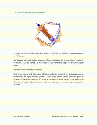 10. Evaluaciones de los estudiantes

Proceder de forma similar al apartado anterior, pero esta vez, quienes evalúan al docente
es el alumno.
Las hojas de valoración deben tener un enfoque cualitativo. Las ponderaciones pueden ir
de escala 1- 5, 1-10, siendo 1 el más bajo y 5 ó 10 el más alto. Se puede aplicar cualquier
escala.
Las evaluaciones deben ser anónimas.
Si se desea obtener más datos, que tal vez no se toman en cuenta en las evaluaciones, se
recomienda, en algún recurso (prueba, taller, otro), como último apartado, pedir al
estudiante que de forma libre y sin temor a represalias, indique que les gusta o no de las
clase o su profesor indicando además que se lo hace con el propósito de mejorar como
docente.

PORTAFOLIO DOCENTE

29
Ing. Andrea Basantes – Lcda. Verónica Melo

 