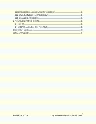 1.10 CRITERIOS DE EVALUACIÓN DE UN PORTAFOLIO DOCENTE ................................................................ 33
1.11 ACTUALIZACIÓN DE UN PORTAFOLIO DOCENTE ................................................................................. 34
1.12 CONCLUSIONES Y REFLEXIONES .......................................................................................................... 35
2. PORTAFOLIO ELECTRÓNICO DOCENTE ......................................................................................................... 36
2. 1 ¿QUÉ ES? ............................................................................................................................................... 36
2. 1 SITIOS PARA LA CREACIÓN DEL E-PORTAFOLIO .................................................................................... 36
BIBLIOGRAFÍA Y LINKOGRAFÍA ......................................................................................................................... 40
ÚLTIMA ACTUALIZACIÓN .................................................................................................................................. 41

PORTAFOLIO DOCENTE

3
Ing. Andrea Basantes – Lcda. Verónica Melo

 