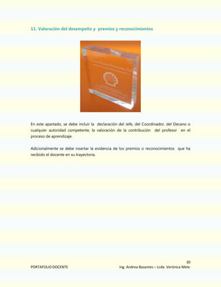 11. Valoración del desempeño y premios y reconocimientos

En este apartado, se debe incluir la declaración del Jefe, del Coordinador, del Decano o
cualquier autoridad competente, la valoración de la contribución

del profesor

en el

proceso de aprendizaje.
Adicionalmente se debe insertar la evidencia de los premios o reconocimientos que ha
recibido el docente en su trayectoria.

PORTAFOLIO DOCENTE

30
Ing. Andrea Basantes – Lcda. Verónica Melo

 