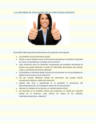 1.10 CRITERIOS DE EVALUACIÓN DE UN PORTAFOLIO DOCENTE

El portafolio debe responder positivamente a las siguientes interrogantes:
¿El portafolio incluye información actual?
¿Existe un buen equilibrio entre la información aportada por el profesor,la aportada
por otros y la aportada por el trabajo de los alumnos?
¿Hay coherencia entre los diferentes componentes del portafolio docente,de tal
manera que quede plasmado el grado de efectividad demostrado enla práctica
unida a una filosofía claramente explicada?
¿El portafolio es coherente desde el punto de vista docente con las prioridadesy los
objetivos de la carrera y de la institución?
¿Se han incluido diferentes fuentes de información que puedan ofrecer
unavaloración objetiva y válida de la docencia?
¿Queda

bien

clara

y

especificada

en el

portafolio

la importancia

del

desarrolloprofesional y la investigación dentro de la tarea docente?
¿Revelan los trabajos de los alumnos un método docente eficaz?
¿Se describen en el portafolio hechos que evidencien un interés por mejorarla
calidad

de

la

docencia?

¿Hay

materiales,evaluaciones u objetivos?

indicios

de

mejora

en

los

métodos,

 