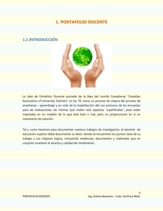 1. PORTAFOLIO DOCENTE

1.1 INTRODUCCIÓN

La idea de Portafolio Docente procede de la Idea del comité Canadiense “Canadian
Association of University Teachers” en los 70, como un proceso de mejora del proceso de
enseñanza – aprendizaje y en vista de la insatisfacción del uso exclusivo de las encuestas
para las evaluaciones, las mismas que miden solo aspectos “superficiales”, pues están
inspiradas en un modelo de lo que está bien o mal, pero no proporcionan en sí un
mecanismo de solución.
Tal y como hacemos para documentar nuestros trabajos de investigación, el docente de
educación superior debe documentar su labor, donde se encuentren los puntos clave de su
trabajo y sus mayores logros, incluyendo evidencias, documentos y materiales que en
conjunto muestren el alcance y calidad del rendimiento.

PORTAFOLIO DOCENTE

4
Ing. Andrea Basantes – Lcda. Verónica Melo

 
