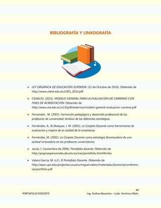 BIBLIOGRAFÍA Y LINKOGRAFÍA

 LEY ORGÁNICA DE EDUCACIÓN SUPERIOR. (12 de Octubre de 2010). Obtenido de
http://www.utelvt.edu.ec/LOES_2010.pdf
 CEAACES. (2011). MODELO GENERAL PARA LA EVALUACIÓN DE CARRERAS CON
FINES DE ACREDITACIÓN. Obtenido de
http://www.uta.edu.ec/v2.0/pdf/externos/modelo-general-evaluacion-carreras.pdf
 Fernandez , M. (2003). Formación pedagógica y desarrollo profesional de los
profesores de universidad: Análisis de las diferentes estratégias.
 Fernández, A., & Maiques, J. M. (2001). La Carpeta Docente como herramienta de
evaluación y mejora de la calidad de la enseñanza.
 Fernández, M. (2002). La Carpeta Docente como estrategia favorecedora de una
actitud innovadora en los profesores universitarios.
 Jacob, I. (noviembre de 2006). Portafolio docente. Obtenido de
http://paginaspersonales.deusto.es/ines/portafolio.htm#Arriba
 Valero García, M. (s.f.). El Portafolio Docente. Obtenido de
http://epsc.upc.edu/projectes/usuaris/miguel.valero/materiales/docencia/conferenc
ias/portfolio.pdf

PORTAFOLIO DOCENTE

40
Ing. Andrea Basantes – Lcda. Verónica Melo

 