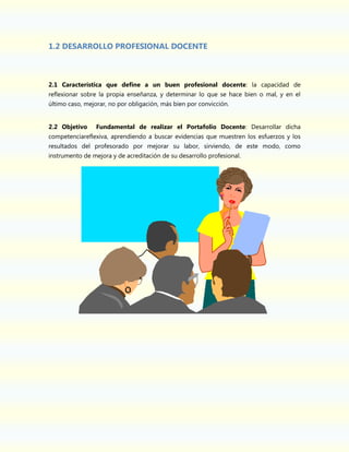 1.2 DESARROLLO PROFESIONAL DOCENTE

2.1 Característica que define a un buen profesional docente: la capacidad de
reflexionar sobre la propia enseñanza, y determinar lo que se hace bien o mal, y en el
último caso, mejorar, no por obligación, más bien por convicción.
2.2 Objetivo

Fundamental de realizar el Portafolio Docente: Desarrollar dicha

competenciareflexiva, aprendiendo a buscar evidencias que muestren los esfuerzos y los
resultados del profesorado por mejorar su labor, sirviendo, de este modo, como
instrumento de mejora y de acreditación de su desarrollo profesional.

 