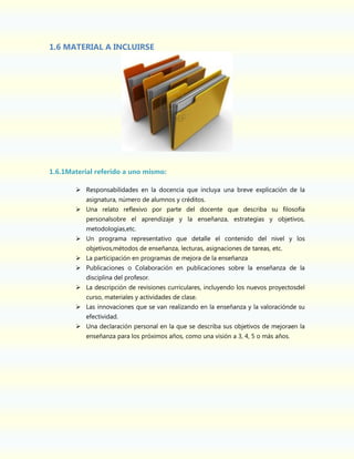 1.6 MATERIAL A INCLUIRSE

1.6.1Material referido a uno mismo:
 Responsabilidades en la docencia que incluya una breve explicación de la
asignatura, número de alumnos y créditos.
 Una relato reflexivo por parte del docente que describa su filosofía
personalsobre el aprendizaje y la enseñanza, estrategias y objetivos,
metodologías,etc.
 Un programa representativo que detalle el contenido del nivel y los
objetivos,métodos de enseñanza, lecturas, asignaciones de tareas, etc.
 La participación en programas de mejora de la enseñanza
 Publicaciones o Colaboración en publicaciones sobre la enseñanza de la
disciplina del profesor.
 La descripción de revisiones curriculares, incluyendo los nuevos proyectosdel
curso, materiales y actividades de clase.
 Las innovaciones que se van realizando en la enseñanza y la valoraciónde su
efectividad.
 Una declaración personal en la que se describa sus objetivos de mejoraen la
enseñanza para los próximos años, como una visión a 3, 4, 5 o más años.

 