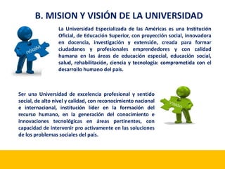 B. MISION Y VISIÓN DE LA UNIVERSIDAD 
La Universidad Especializada de las Américas es una Institución 
Oficial, de Educación Superior, con proyección social, innovadora 
en docencia, investigación y extensión, creada para formar 
ciudadanos y profesionales emprendedores y con calidad 
humana en las áreas de educación especial, educación social, 
salud, rehabilitación, ciencia y tecnología: comprometida con el 
desarrollo humano del país. 
Ser una Universidad de excelencia profesional y sentido 
social, de alto nivel y calidad, con reconocimiento nacional 
e internacional, institución líder en la formación del 
recurso humano, en la generación del conocimiento e 
innovaciones tecnológicas en áreas pertinentes, con 
capacidad de intervenir pro activamente en las soluciones 
de los problemas sociales del país. 
 