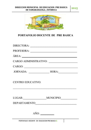 DIRECCION MUNICIPAL DE EDUCACION PRE BASICA
DE YAMARANGUILA , INTIBUCA
2015
PORTAFOLIO DOCENTE DE EDUCACION PRE BASICA 1
PORTAFOLIO DOCENTE DE PRE BASICA
DIRECTORA: __________________________________
PROFESORA: __________________________________
ÁREA: ________________________________________
CARGO ADMINISTRATIVO: _____________________
CARGO: _______________________________________
JORNADA: _______________ HORA:______________
CENTRO EDUCATIVO:
______________________________________________
LUGAR:_________________MUNICIPIO____________
DEPARTAMENTO______________________________
AÑO: __________
 