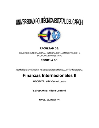 FACULTAD DE:
  COMERCIO INTERNACIONAL, INTEGRACIÓN, ADMINISTRACIÓN Y
                 ECONOMÍA EMPRESARIAL

                    ESCUELA DE:


COMERCIO EXTERIOR Y NEGOCIACIÓN COMERCIAL INTERNACIONAL.


     Finanzas Internacionales II
              DOCENTE: MSC Oscar Lomas



              ESTUDIANTE: Rubén Ceballos



                   NIVEL: QUINTO “A”
 