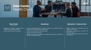 Data Center
Health Check
• Problemas de eficiencia y rendimiento de la
infraestructura y ambientes virtuales.
• Falta de planificación para crecimiento.
• Evalúa la infraestructura física y virtual en función de las mejores prácticas y
proporciona recomendaciones de configuración.
• Optimiza el rendimiento de ambientes virtuales.
• Reducción del riesgo operacional.
• Identifica los cambios de configuración necesarios, para mejorar el rendimiento o
abordar los desafíos operativos.
• Validar un entorno en preparación para una
auditoría o una revisión.
• Actualización o expansión de un entorno de
producción actual.
• Análisis de capacidades, uso de recursos, niveles
de rendimiento.
Pain Points
(Puntos de Dolor)
Beneficios Aplicación / Casos de Uso
 
