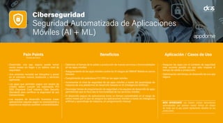 Ciberseguridad
Seguridad Automatizada de Aplicaciones
Móviles (AI + ML)
• Desarrollar una app segura puede tomar
varios meses sin llegar a un óptimo nivel de
seguridad.
• Una empresa necesita ser disruptiva y poner
en el mercado nuevos productos y servicios
ágilmente.
• Las apps que permiten pagos con tarjeta de
crédito deben cumplir los estándares PCI
DSS (Payment Card Industry Data Security
Standard) para certificar la seguridad de sus
transacciones.
• Los equipos de desarrollo humanos crean
aplicaciones seguras según su conocimiento y
experiencia dejando posibles vulnerabilidades.
• Optimizar el tiempo de la salida a producción de nuevos servicios o funcionalidades
en las apps móviles.
• Aseguramiento de las apps móviles contra los 10 riesgos de OWASP Mobile en pocos
minutos.
• Cumplimiento de estándares PCI DSS en las apps móviles.
• Incrementar el nivel de seguridad de las apps móviles a través del aprendizaje de
máquina de una plataforma de desarrollo basada en IA (Inteligencia Artificial)
• Descargar tareas de programación de seguridad a los equipos de desarrollo de apps
permitiendo que su foco sea la funcionalidad de los servicios móviles.
• El desarrollo seguro de aplicaciones toma un tiempo considerable en el rango de
varios meses por lo que se asegura las aplicaciones móviles a través de inteligencia
artificial y aprendizaje de máquina, sin programación manual.
• Asegurar las apps con el contexto de seguridad
más reciente posible sin que esto impacte el
tiempo de salida a producción.
• Optimización del tiempo de desarrollo de una app
segura.
Pain Points
(Puntos de Dolor)
Beneficios Aplicación / Casos de Uso
NOTA INTERESANTE: Los hackers utilizan herramientas
automatizadas que generan nuevas formas de ataque
de modo que la app quede rápidamente obsoleta en sus
protecciones.
 