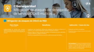 Ciberseguridad
Mitigación de ataques de denegación
de servicio DDoS multicapa
Mitigación de ataques de DDoS de RED
• Indisponibilidad de servicio para usuarios
legítimos debido a la saturación de los recursos
de red causada por ataques de denegación de
servicio.
•
• Implemente una arquitectura híbrida para mitigación de ataques de DDoS en el
perímetro y en la nube del fabricante cuando la situación lo amerita.
• Desvíe el tráfico al centro de datos de limpieza del fabricante de forma automática
cuando se detecta un ataque volumétrico.
• Garantice la disponibilidad de sus servicios y aplicaciones para sus clientes.
• Protección anti DDoS volumétricos.
• Mitigación de ataque de denegación de servicio de la capa de
red y de transporte.
DATO IMPORTANTE: Los ataques de denegación de servicio
se basan en que entidades maliciosas generan demasiadas
conexiones al centro de datos del cliente hasta que los
firewalls y equipos de seguridad se saturan y esto hace que
finalmente el servicio ya no esté disponible.
Pain Points
(Puntos de Dolor)
Beneficios Aplicación / Casos de Uso
 