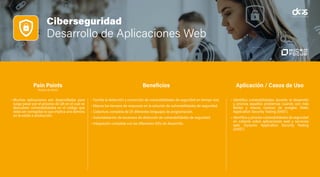 Ciberseguridad
Desarrollo de Aplicaciones Web
• Muchas aplicaciones son desarrolladas para
luego pasar por el proceso de QA en el cual se
descubren vulnerabilidades en el código que
debe ser corregidas lo que implica una demora
en la salida a producción.
• Facilita la detección y corrección de vulnerabilidades de seguridad en tiempo real.
• Mejora los tiempos de respuesta en la solución de vulnerabilidades de seguridad.
• Cobertura completa de 25 diferentes lenguajes de programación.
• Automatización de escaneos de detección de vulnerabilidades de seguridad.
• Integración completa con las diferentes IDEs de desarrollo.
• Identifica vulnerabilidades durante el desarrollo
y prioriza aquellos problemas cuando son más
fáciles y menos costoso de arreglar. Static
Application Security Testing (SAST).
• Identifica y prioriza vulnerabilidades de seguridad
en caliente sobre aplicaciones web y servicios
web. Dynamic Application Security Testing
(DAST).
Pain Points
(Puntos de Dolor)
Beneficios Aplicación / Casos de Uso
 