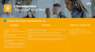 Ciberseguridad
Seguridad en la Red
Control de acceso y monitoreo de red
• Conocer quién accede a la red.
• Acceso solo a los recursos que le corresponden
al usuario.
• Monitorear el tráfico de red y conocer qué
sucede en todo momento.
• Sin visibilidad de Usuarios que ingresan a la
red.
• Dar acceso seguro a la red a invitados a través
de un portal cautivo.
• Tener un inventario del tipo de dispositivos que
se conectan a la red inalámbrica y cableada.
• Establecer acceso de dispositivos como
impresoras, cámaras, teléfonos ip a la red.
• Aproveche la telemetría de sus equipos de red LAN, para detectar amenazas
avanzadas incluso en tráfico encriptado.
• Segmentación de red simplificada mediante el uso del machine learning.
• Obtenga una mayor visibilidad e identificación de dispositivos más precisa
• Centralice y unifique el control de acceso altamente seguro basado en roles
comerciales.
• Proporcionar una política de acceso a la red uniforme para los usuarios finales, ya
sea que se conecten a través de una red cableada o inalámbrica por VPN.
• Para detectar amenazas en la red.
• Protección de la red con nuevos dispositivos.
• Perfilamiento y remediación de los usuarios que
acceden a la red.
Pain Points
(Puntos de Dolor)
Beneficios Aplicación / Casos de Uso
 