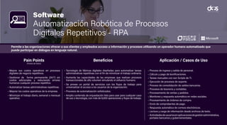Software
Automatización Robótica de Procesos
Digitales Repetitivos - RPA
• Mejore sus costos operativos en procesos
digitales de negocio repetitivos.
• Gestionar de forma permanente (24/7) sin
costos adicionales y reduciendo errores
humanos cualquier proceso repetitivo.
• Automatizar tareas administrativas repetitivas.
• Mejorar los costos operativos de la empresa.
• Minimizar el trabajo diario, semanal o mensual
operativo.
• Tecnología de fábricas digitales diseñadas para automatizar tareas
administrativas repetitivas con el fin de minimizar el trabajo ordinario.
• Aumenta las capacidades de las empresas que realizan procesos
transaccionales de alto volumen simulando el esfuerzo humano.
• Se provee un portal de servicios con los flujos de trabajo para
universalizar el acceso a los usuarios de la organización.
• Procesos de automatización sofisticados.
• Amplio contenido de orquestación listo para usar para cualquier caso
de uso o tecnología, con más de 8,000 operaciones y flujos de trabajo.
• Proceso de ingreso y salida de personal.
• Cálculo y pago de bonificaciones.
• Tareas manuales con son Scripts de TI.
• Ejecución de procesos de soporte.
• Proceso de consolidación de saldos bancarios.
• Procesos de tesorería y contables.
• Procesamiento de ventas y pedidos.
• Monitoreo y respuesta automática en redes sociales.
• Procesamiento de órdenes de compra.
• Envío de comprobantes de pago.
• Respuesta automática de correos electrónicos.
• Lectura y carga de información desde archivos de texto.
• Actividadesdeusuariosenaplicacionesdegestiónadministrativa,
portales bancarios y gubernamentales.
Pain Points
(Puntos de Dolor)
Beneficios Aplicación / Casos de Uso
Permite a las organizaciones ofrecer a sus clientes y empleados acceso a información y procesos utilizando un operador humano automatizado que
puede participar en diálogos en lenguaje natural.
 
