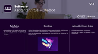 Software
Asistente Virtual - Chatbot
• Permite proveer a los usuarios de una interfaz
de consulta de información sin necesidad de
tener una central de atención con intervención
humana.
• Solución impulsada por IA (Inteligencia Artificial), que permite a las organizaciones
ofrecer a sus clientes y empleados acceso a información y procesos.
• Utiliza un operador virtual automatizado que puede participar en diálogos en un
lenguaje natural.
• Búsquedas avanzadas en un repositorio.
• Interactúa con el usuario final utilizando el motor
de búsqueda.
Pain Points
(Puntos de Dolor)
Beneficios Aplicación / Casos de Uso
 