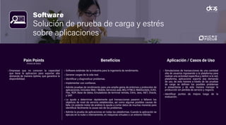 Software
Solución de prueba de carga y estrés
sobre aplicaciones
• Empresas que no conocen la capacidad
que tiene la aplicacion para soportar alta
demanda de manera óptima, que garantice la
disponibilidad.
• Software estándar de la industria para la ingeniería de rendimiento.
• Generar cargas de la vida real.
• Identificar y diagnosticar problemas.
• Implementar con confianza.
• Admite pruebas de rendimiento para una amplia gama de entornos y protocolos de
aplicaciones, incluidos Web / Mobile, Servicios web, MQ, HTML5, WebSockets, AJAX,
Flex, RDP, Base de datos, Emuladores de terminal remota, Citrix, Java, .NET, Oracle,
y SAP.
• Le ayuda a determinar rápidamente qué transacciones pasaron o fallaron los
objetivos de nivel de servicio establecidos, así como algunas posibles causas de
falla. Un potente motor de análisis lo ayuda a cortar datos de muchas maneras para
identificar fácilmente la causa raíz de los problemas.
• Admite la prueba de aplicaciones en todas las plataformas. Cuando la aplicación se
ejecuta en la nube o internamente, en máquinas virtuales o un entorno híbrido.
• Simulaciones de transacciones de una cantidad
alta de usuarios ingresando a la plataforma para
realizar una actividad especifica y definir si la red,
plataforma, aplicacione soporta esa demanda
de uso, de esta manera a través de las pruebas
de carga se definen los posibles problemas
a presentarse y de esta manera manejar la
producción sin perdida de servicio y negocio.
• Identificar puntos de mejora luego de la
evaluación.
Pain Points
(Puntos de Dolor)
Beneficios Aplicación / Casos de Uso
 