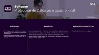 Software
Protección de Datos para Usuario Final
• Permite la protección de la información que es
gestionada por sus empleados en cada una de
sus máquinas.
• Clientes que requieran respaldar la información
que es gestionada en los equipos de sus
usuarios.
• Garantizar la seguridad de la información en los puntos finales de la red corporativa.
• Gestione sus procesos de protección de información desde una consola unificada.
• Permite cifrar los archivos que se están gestionando en los puntos finales.
• Permite borrar de manera remota los archivos que se encuentran en los puntos
finales en caso de pérdida o robo.
• Respaldo de información de los equipos.
Pain Points
(Puntos de Dolor)
Beneficios Aplicación / Casos de Uso
 
