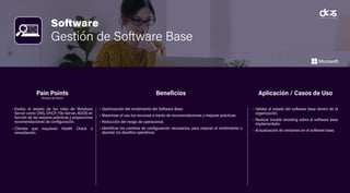 Software
Gestión de Software Base
• Evalúa el estado de los roles de Windows
Server como DNS, DHCP, File Server, ADDS en
función de las mejores prácticas y proporciona
recomendaciones de configuración.
• Clientes que requieren Health Check o
remediación.
• Optimización del rendimiento del Software Base.
• Maximizar el uso los recursos a través de recomendaciones y mejores prácticas.
• Reducción del riesgo de operacional.
• Identificar los cambios de configuración necesarios, para mejorar el rendimiento o
abordar los desafíos operativos.
• Validar el estado del software base dentro de la
organización.
• Realizar trouble shooting sobre el software base
implementado.
• Actualización de versiones en el software base.
Pain Points
(Puntos de Dolor)
Beneficios Aplicación / Casos de Uso
 