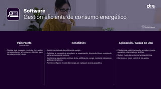 Software
Gestión eficiente de consumo energético
• Clientes que requieren controlar los gastos
correspondientes al consumo eléctrico para
las estaciones de trabajo.
• Gestión centralizada de políticas de energía.
• Optimizar el consumo de energía en la organización ahorrando dinero reduciendo
así las emisiones de carbono.
• Monitoreo y seguimiento contínuo de las políticas de energía mediante indicadores
gráficos interactivos.
• Permite configurar el costo de energía por cada país o zona geográfica.
• Clientes que están interesados en reducir costos
operativos relacionados a facilities.
• Reducir huella de carbono y factura eléctrica.
• Mantener un mejor control de los gastos.
Pain Points
(Puntos de Dolor)
Beneficios Aplicación / Casos de Uso
 