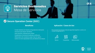 Servicios Gestionados
Virtualización de Escritorios
Pain Points
(Puntos de Dolor)
Beneficios Aplicación / Casos de Uso
Servicios Gestionados
Mesa de Servicios
Secure Operation Center (SOC)
• Cumplir estándares de industria en Seguridad de la información.
• Prevención para ataques cibernéticos.
• Estar prevenido y preparado para cambios.
• Cumplimiento en procesos de auditorías y certificación.
• Diferenciador ante competencia según el giro de negocio.
• Contar con centro especializado local y de desborde ante ataques.
• Para empresas que buscas niveles de seguridad exigentes o cuentan con
un plan de seguridad de TI.
Beneficios Aplicación / Casos de Uso
Bancos Cooperativas Multinacionales
 