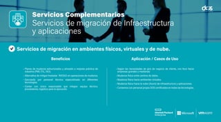 Servicios Complementarios
Servicios de migración de Infraestructura
y aplicaciones
Servicios de migración en ambientes físicos, virtuales y de nube.
• Planes de mudanza estructurados y alineado a mejores práctica de
industria (PMI, ITIL, ISO).
• Alternativa de mitigar/trasladar RIESGO en operaciones de mudanza.
• Ejecutado por personal técnico especializado en diferentes
tecnologías.
• Contar con único responsable que integra: equipo técnico,
proveedores, logística para la ejecución.
• Según las necesidades de giro de negocio de cliente, con foco hacia
empresas grandes y medianas:
• Mudanza física entre centros de datos.
• Mudanza física hacia ambientes virtuales.
• Mudanza física hacia la nube (Azure) de infraestructura y aplicaciones.
• Contamos con personal propio DOS certificados en todas las tecnologías.
Beneficios Aplicación / Casos de Uso
 