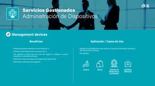 Servicios Gestionados
Administración de Dispositivos
Management devices
• Asegurar procesos operativos recurrentes de TI.
• Permite cubrir limitaciones de personal de TI.
• Dar atención a temas foco del core del negocio y enfoque a nuevos
productos y soluciones de valor.
• Mantener la salud de parque tecnológico de usuario final.
• Monitoreo y desarrollo de imágenes.
• Gestión de las plataformas para verificar la salud, monitorización, parches y
actualizaciones correctas.
• Por ejemplo:
Beneficios Aplicación / Casos de Uso
BANCA RETAIL CENTRO DE
ATENCIÓN AL
CIUDADANO
CENTROS
MÉDICOS
 