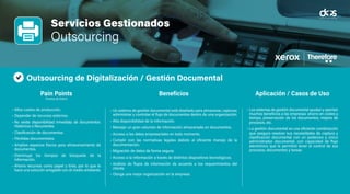 Servicio Gestionado
Outsourcing
Virtualización de Escritorios
Pain Points
(Puntos de Dolor)
Beneficios Aplicación / Casos de Uso
Servicios Gestionados
Outsourcing
Outsourcing de Digitalización / Gestión Documental
• Altos costos de producción.
• Depender de recursos externos.
• No existe disponibilidad inmediata de documentos:
Históricos o Recurrentes.
• Clasificación de documentos.
• Pérdidas documentales.
• Amplios espacios físicos para almacenamiento de
documentos.
• Disminuye los tiempos de búsqueda de la
información.
• Ahorra recursos como papel y tinta, por lo que lo
hace una solución amigable con el medio ambiente.
• Un sistema de gestión documental está diseñado para almacenar, capturar,
administrar y controlar el flujo de documentos dentro de una organización.
• Alta disponibilidad de la información.
• Manejar un gran volumen de información almacenada en documentos.
• Acceso a los datos empresariales en todo momento.
• Cumplir con las normativas legales debido al eficiente manejo de la
documentación.
• Migración de datos de forma segura.
• Acceso a la información a través de distintos dispositivos tecnológicos.
• Análisis de flujos de información de acuerdo a los requerimientos del
cliente.
• Otorga una mejor organización en la empresa.
• Los sistemas de gestión documental ayudan y aportan
muchos beneficios a las empresas: ahorro en costes y
tiempo, preservación de los documentos, mejora de
procesos, etc.
• La gestión documental es una eficiente combinación
que asegura resolver sus necesidades de captura y
clasificación documental con un poderoso y único
administrador documental, con capacidad de flujo
electrónico que le permitirá tener el control de sus
procesos, documentos y tareas.
Pain Points
(Puntos de Dolor)
Beneficios Aplicación / Casos de Uso
 