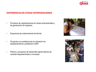 EXPERIENCIA EN OTRAS INTERVENCIONES



•   Procesos de capacitaciones en áreas empresariales y
    de generación de ingresos.



•   Esquemas de ordenamiento territorial.



•   Proyectos con poblaciones en situación de
    desplazamiento y población LGBT.



•   Planes y proyectos de desarrollo agroturísticos de
    carácter departamental y municipal.
 