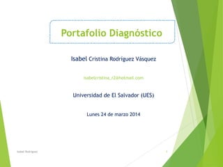 Portafolio Diagnóstico
Isabel Cristina Rodríguez Vásquez
isabelcristina_r2@hotmail.com
Universidad de El Salvador (UES)
Lunes 24 de marzo 2014
Isabel Rodriguez 1
 