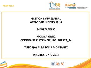 PLANTILLA
GESTION EMPRESARIAL
ACTIVIDAD INDIVIDUAL 4
E-PORTAFOLIO
MONICA ORTIZ
CODIGO: 52518775 - GRUPO: 201512_84
TUTOR(A) ALBA SOFIA MONTAÑEZ
MADRID-JUNIO 2014
 