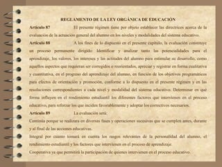 REGLAMENTO DE LA LEY ORGÁNICA DE EDUCACIÓN
Artículo 87               El presente régimen tiene por objeto establecer las directrices acerca de la
evaluación de la actuación general del alumno en los niveles y modalidades del sistema educativo.
Artículo 88               A los fines de lo dispuesto en el presente capítulo, la evaluación constituye
un proceso permanente dirigido: Identificar y analizar tanto las potencialidades para el
aprendizaje, los valores, los intereses y las actitudes del alumno para estimular su desarrollo, como
aquellos aspectos que requieran ser corregidos o reorientados, apreciar y registrar en forma cualitativa
y cuantitativa, en el progreso del aprendizaje del alumno, en función de los objetivos programáticos
para efectos de orientación y promoción, conforme a lo dispuesto en el presente régimen y en las
resoluciones correspondientes a cada nivel y modalidad del sistema educativo. Determinar en qué
forma influyen en el rendimiento estudiantil los diferentes factores que intervienen en el proceso
educativo, para reforzar los que inciden favorablemente y adoptar los correctivos necesarios.
Articulo 89               La evaluación será:
Continúa porque se realizara en diversas fases y operaciones sucesivas que se cumplen antes, durante
y al final de las acciones educativas.
Integral por cuanto tomará en cuenta los rasgos relevantes de la personalidad del alumno, el
rendimiento estudiantil y los factores que intervienen en el proceso de aprendizaje.
Cooperativa ya que permitirá la participación de quienes intervienen en el proceso educativo.
 