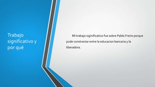 Trabajo
significativo y
por qué
Mi trabajo siginificativo fue sobre Pablo Freire porque
pude constractar entre la educacion bancaria y la
liberadora.
 