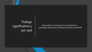 Trabajo
significativo y
por qué
Desarrollé una composición contrastando los
estándares educativos y la filosofia educativa del DEPR
 