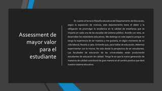 Assessment de
mayor valor
para el
estudiante
En cuanto al tema la filosofía educativa del Departamento de Educación,
según la exposición de motivos, este departamento tiene el deber y la
obligación de promulgar la excelencia en la calidad de enseñanza que se
imparta en cada una de las escuelas del sistema público. Acorde con esto, se
desarrollan los estándares educativos. Me detengo en este aspecto porque no
tengo la experiencia de ser maestra y me gustaría, en algún momento de mi
vida laboral, llevarla a cabo. Entiendo que, para hablar de educación, debemos
experimentar con la misma. No solo desde la perspectiva de ser estudiantes.
Las facultades de educación de las universidades están produciendo
estudiantes de educación de calidad. Tengo fe en que la nueva generación de
maestros de calidad contribuirá de gran manera en el cambio positivo que dará
nuestro sistema educativo.
 