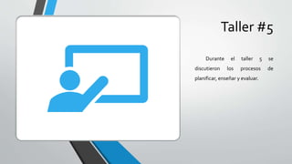 Taller #5
Durante el taller 5 se
discutieron los procesos de
planificar, enseñar y evaluar.
 