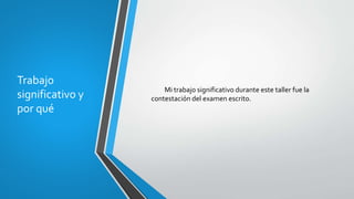 Trabajo
significativo y
por qué
Mi trabajo significativo durante este taller fue la
contestación del examen escrito.
 
